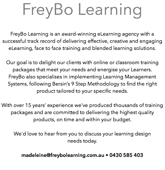 ﷯FreyBo Learning is an award-winning eLearning agency with a successful track record of delivering effective, creative and engaging eLearning, face to face training and blended learning solutions.  Our goal is to delight our clients with online or classroom training packages that meet your needs and energise your Learners. FreyBo also specialises in implementing Learning Management Systems, following Bersin’s 9 Step Methodology to find the right product tailored to your specific needs.  With over 15 years’ experience we’ve produced thousands of training packages and are committed to delivering the highest quality products, on time and within your budget.   We'd love to hear from you to discuss your learning design  needs today.  madeleine@freybolearning.com.au • 0430 585 403 